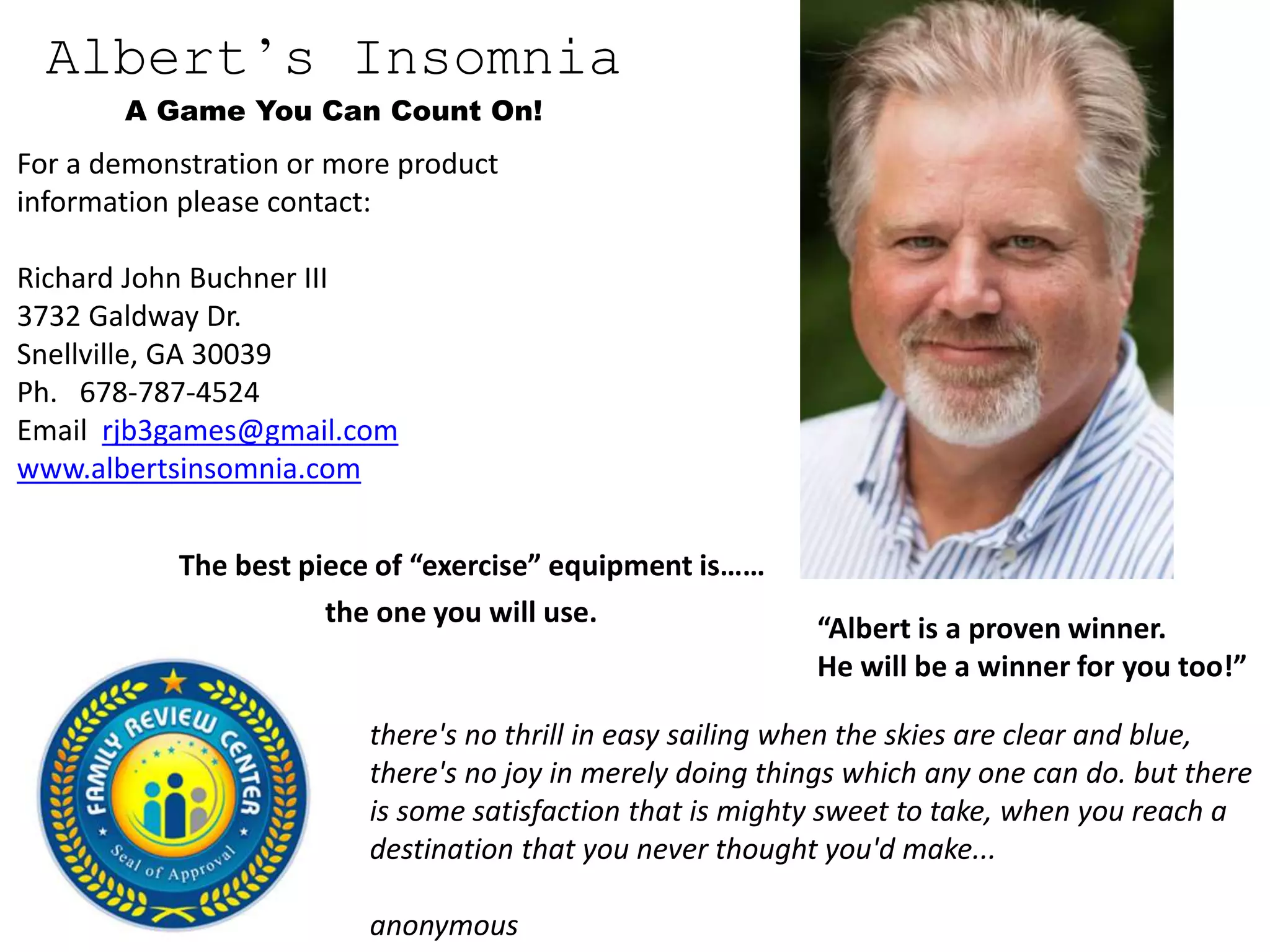 Albert’s Insomnia
A Game You Can Count On!
For a demonstration or more product
information please contact:
Richard John Buchner III
3732 Galdway Dr.
Snellville, GA 30039
Ph. 678-787-4524
Email rjb3games@gmail.com
www.albertsinsomnia.com
“Albert is a proven winner.
He will be a winner for you too!”
The best piece of “exercise” equipment is……
the one you will use.
there's no thrill in easy sailing when the skies are clear and blue,
there's no joy in merely doing things which any one can do. but there
is some satisfaction that is mighty sweet to take, when you reach a
destination that you never thought you'd make...
anonymous
 