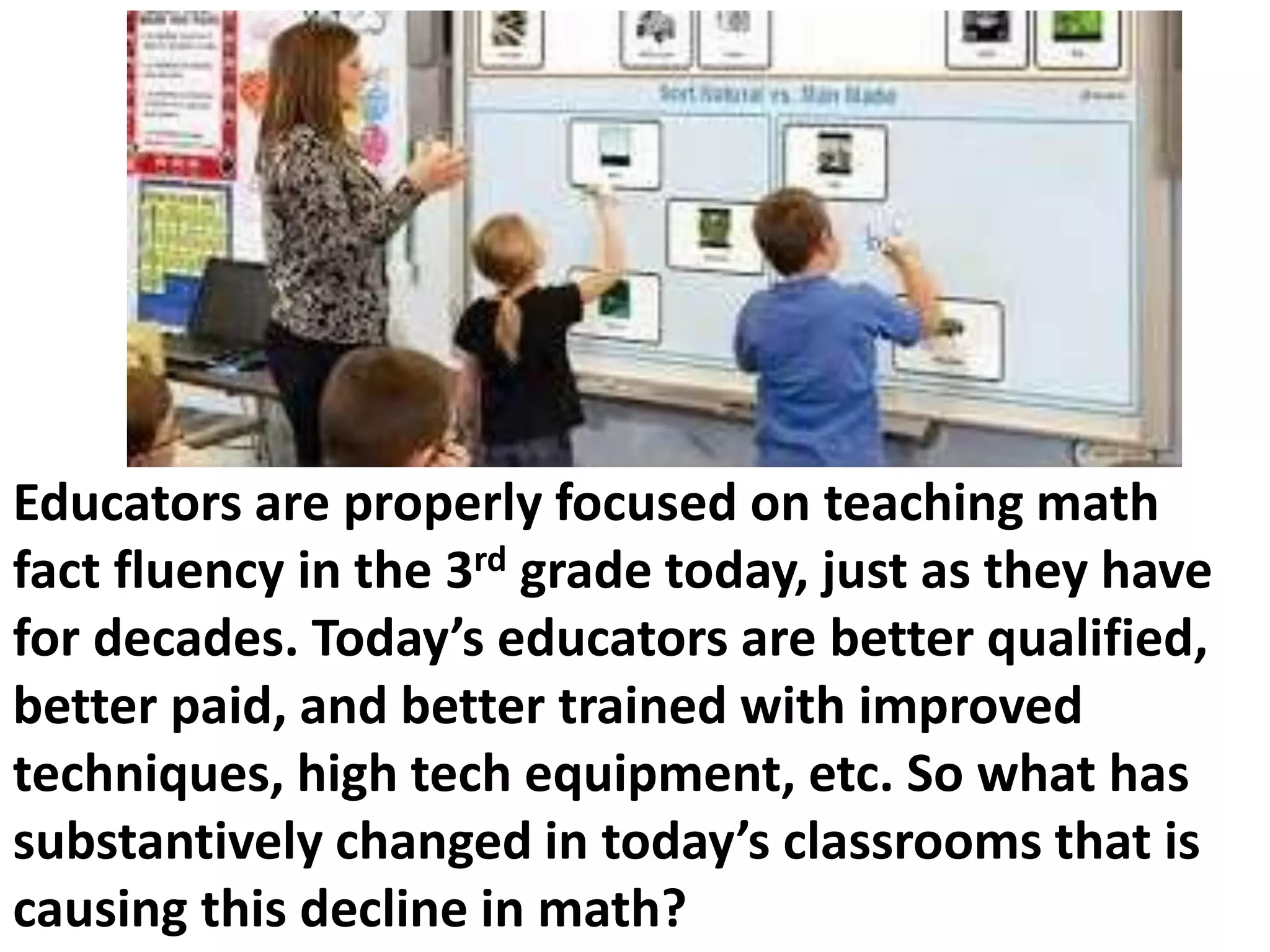 Educators are properly focused on teaching math
fact fluency in the 3rd grade today, just as they have
for decades. Today’s educators are better qualified,
better paid, and better trained with improved
techniques, high tech equipment, etc. So what has
substantively changed in today’s classrooms that is
causing this decline in math?
 
