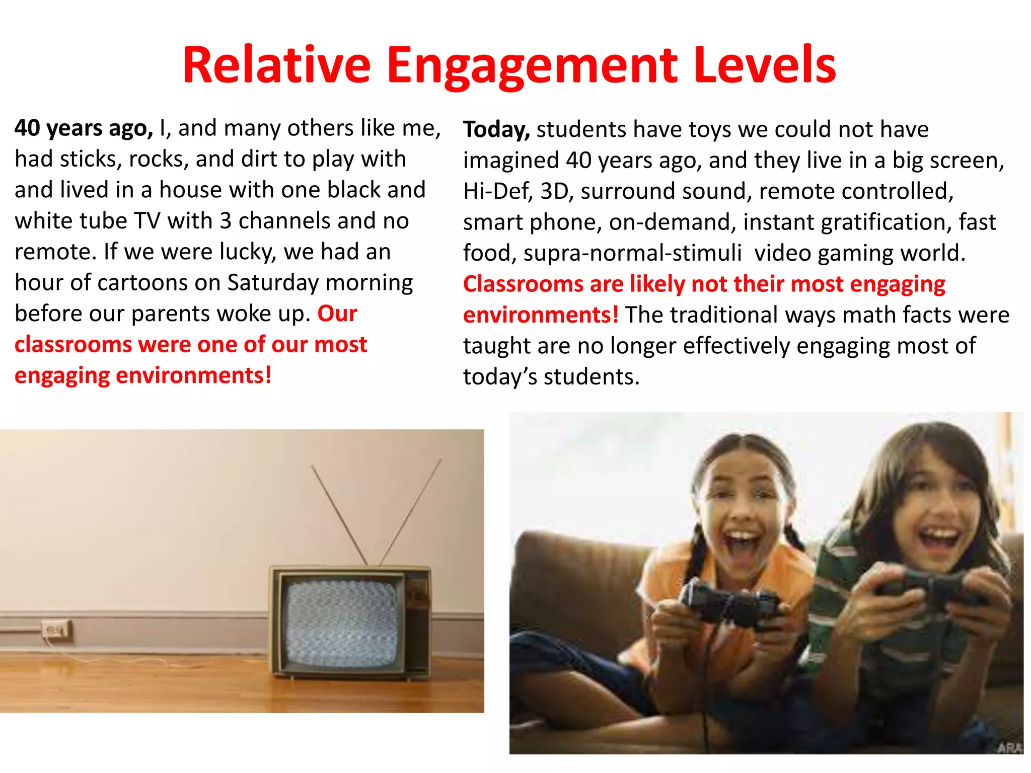 40 years ago, I, and many others like me,
had sticks, rocks, and dirt to play with
and lived in a house with one black and
white tube TV with 3 channels and no
remote. If we were lucky, we had an
hour of cartoons on Saturday morning
before our parents woke up. Our
classrooms were one of our most
engaging environments!
Today, students have toys we could not have
imagined 40 years ago, and they live in a big screen,
Hi-Def, 3D, surround sound, remote controlled,
smart phone, on-demand, instant gratification, fast
food, supra-normal-stimuli video gaming world.
Classrooms are likely not their most engaging
environments! The traditional ways math facts were
taught are no longer effectively engaging most of
today’s students.
Relative Engagement Levels
 
