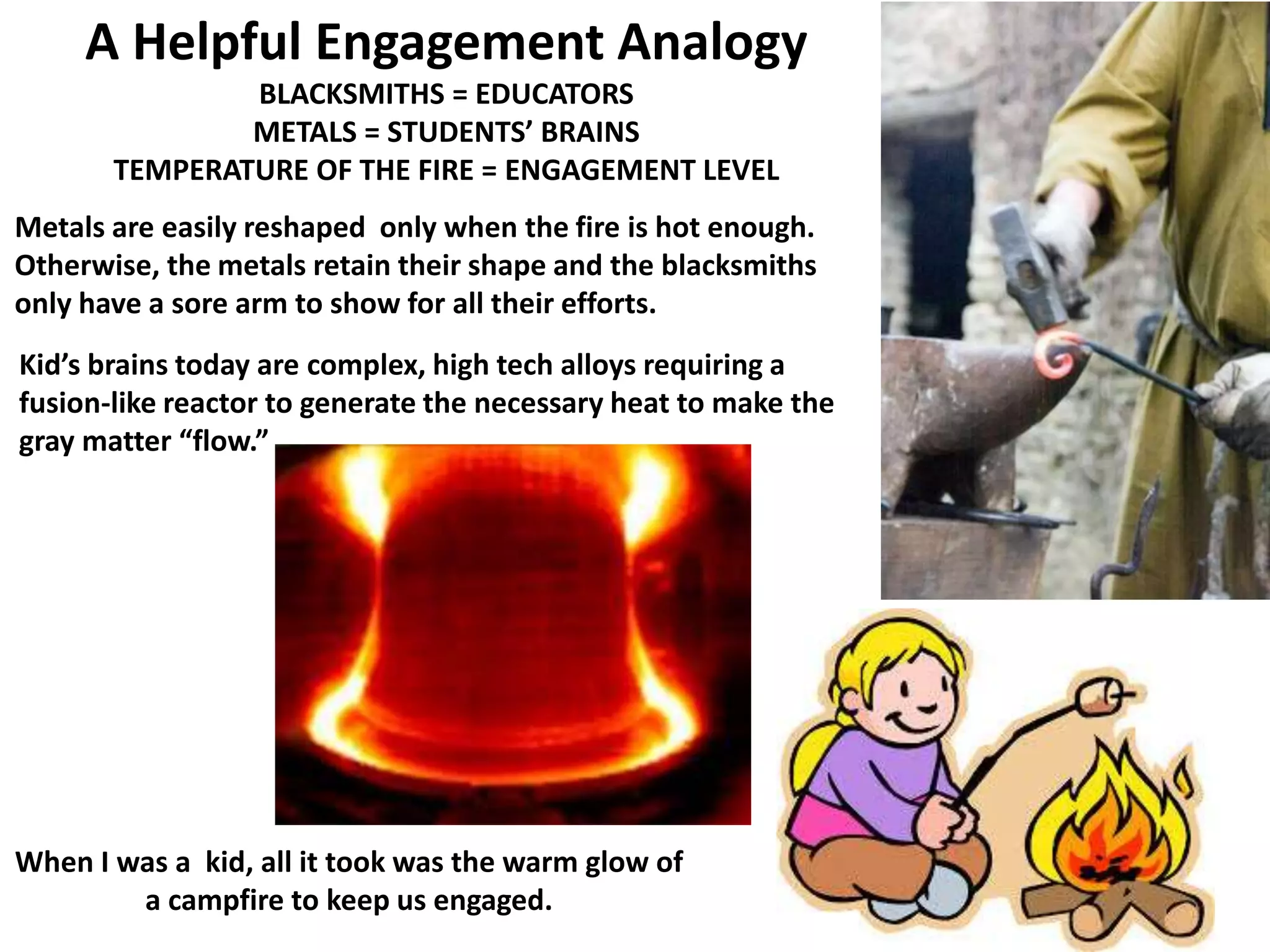 A Helpful Engagement Analogy
BLACKSMITHS = EDUCATORS
METALS = STUDENTS’ BRAINS
TEMPERATURE OF THE FIRE = ENGAGEMENT LEVEL
Metals are easily reshaped only when the fire is hot enough.
Otherwise, the metals retain their shape and the blacksmiths
only have a sore arm to show for all their efforts.
Kid’s brains today are complex, high tech alloys requiring a
fusion-like reactor to generate the necessary heat to make the
gray matter “flow.”
When I was a kid, all it took was the warm glow of
a campfire to keep us engaged.
 