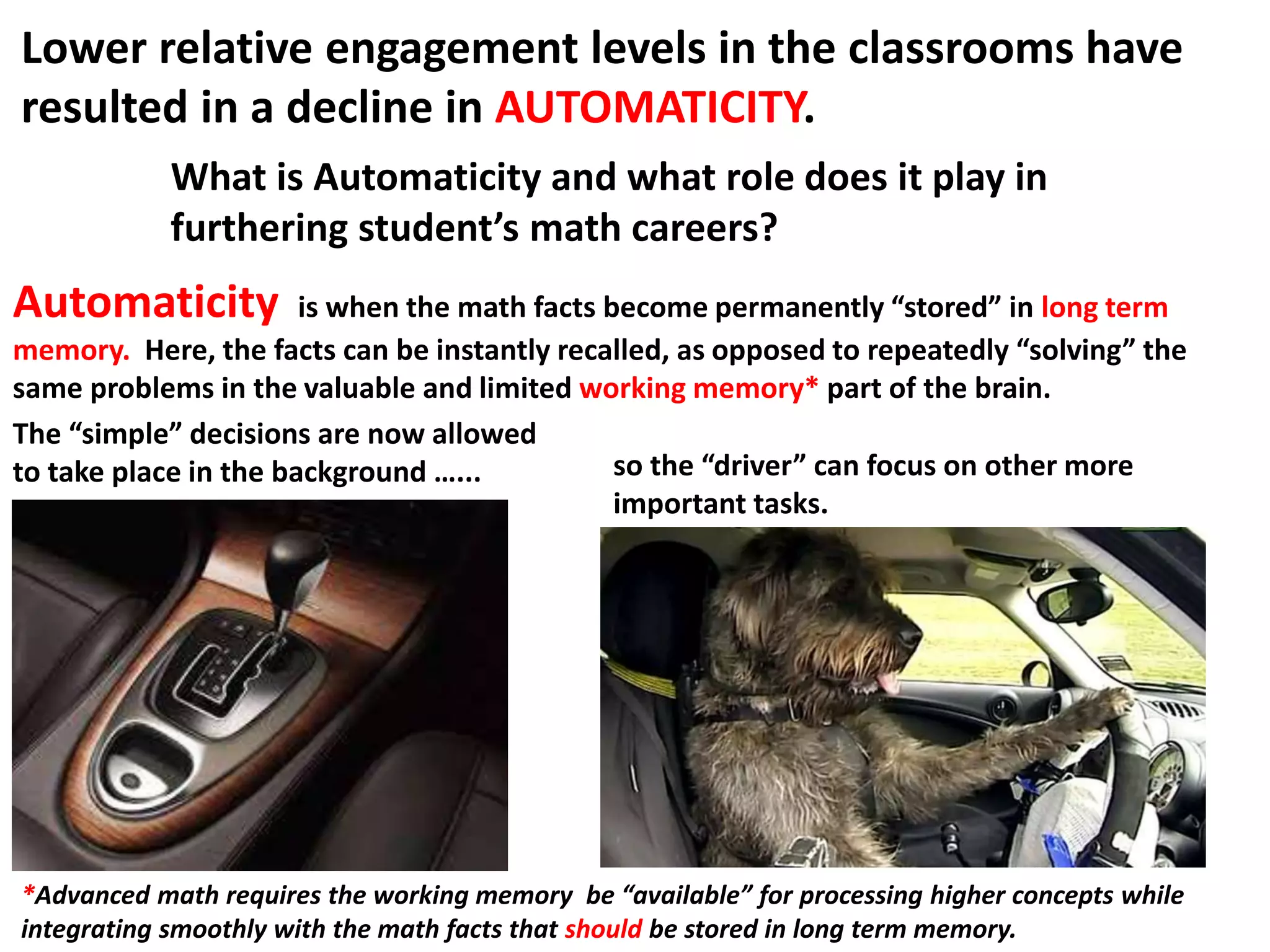 Automaticity is when the math facts become permanently “stored” in long term
memory. Here, the facts can be instantly recalled, as opposed to repeatedly “solving” the
same problems in the valuable and limited working memory* part of the brain.
*Advanced math requires the working memory be “available” for processing higher concepts while
integrating smoothly with the math facts that should be stored in long term memory.
The “simple” decisions are now allowed
to take place in the background …... so the “driver” can focus on other more
important tasks.
Lower relative engagement levels in the classrooms have
resulted in a decline in AUTOMATICITY.
What is Automaticity and what role does it play in
furthering student’s math careers?
 