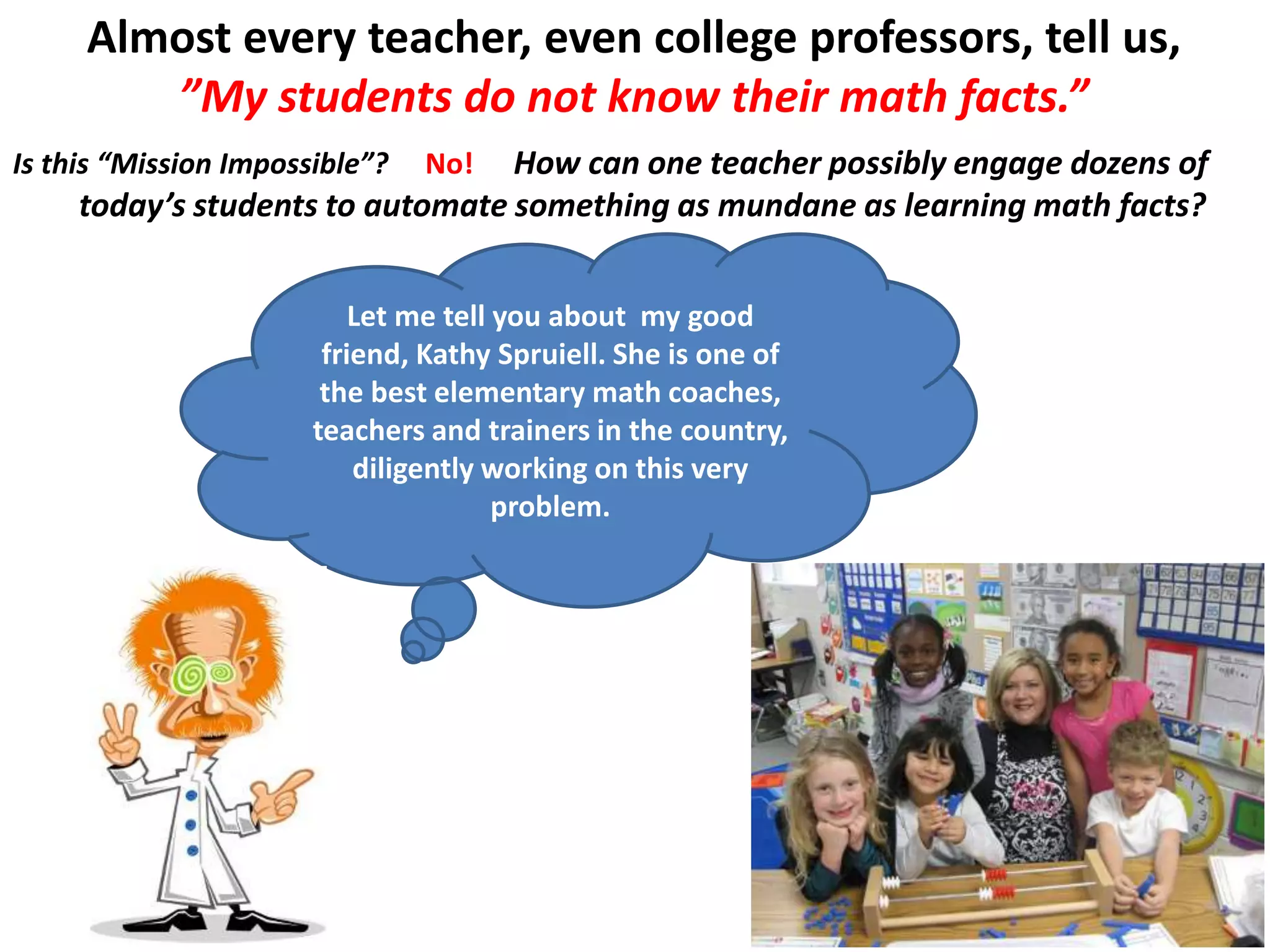 Almost every teacher, even college professors, tell us,
”My students do not know their math facts.”
How can one teacher possibly engage dozens of
today’s students to automate something as mundane as learning math facts?
Let me tell you about my good
friend, Kathy Spruiell. She is one of
the best elementary math coaches,
teachers and trainers in the country,
diligently working on this very
problem.
Is this “Mission Impossible”? No!
 