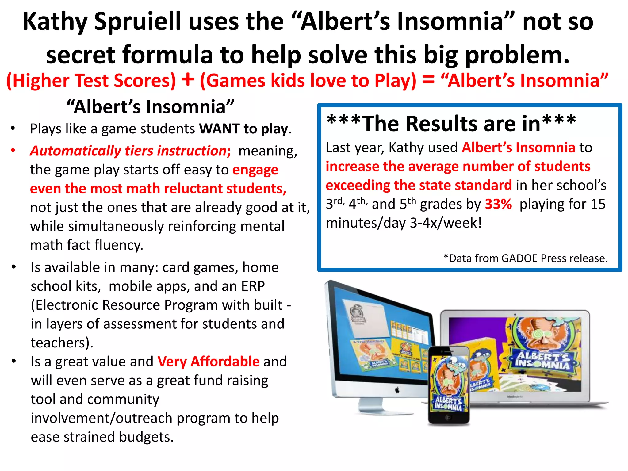 Kathy Spruiell uses the “Albert’s Insomnia” not so
secret formula to help solve this big problem.
• Is available in many: card games, home
school kits, mobile apps, and an ERP
(Electronic Resource Program with built -
in layers of assessment for students and
teachers).
• Is a great value and Very Affordable and
will even serve as a great fund raising
tool and community
involvement/outreach program to help
ease strained budgets.
(Higher Test Scores) + (Games kids love to Play) = “Albert’s Insomnia”
***The Results are in***
Last year, Kathy used Albert’s Insomnia to
increase the average number of students
exceeding the state standard in her school’s
3rd, 4th, and 5th grades by 33% playing for 15
minutes/day 3-4x/week!
*Data from GADOE Press release.
“Albert’s Insomnia”
• Plays like a game students WANT to play.
• Automatically tiers instruction; meaning,
the game play starts off easy to engage
even the most math reluctant students,
not just the ones that are already good at it,
while simultaneously reinforcing mental
math fact fluency.
 