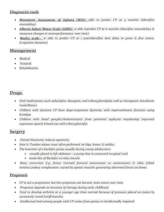 Diagnostictools
 Movement Assessment of Infants (MAI)- able to predict CP at 4 months (identifies
motordelay).
 Alberta Infant Motor Scale (AIMS)- is able topredict CP at 6 months (Identifies motordelays &
measures changes in motorperformance over time).
 Bayley scale - is able to predict CP at 1 year(Identifies devt delay in gross & fine motor,
&cognitive domains).
Management
 Medical.
 Surgical.
 Rehabilitative.
Drugs.
 Oral medications such asbaclofen, diazepam, and trihexyphenidylas well as therapeutic botulinum
toxin(Botox).
 Children with dystonic CP have dopa-responsive dystonia, with improvedmotor function using
levodopa
 Children with basal ganglia/thalamicinjury from perinatal asphyxia maydevelop improved
expressive speech &hand use with trihexyphenidyl.
Surgery
 Dorsal rhizotomy reduces spasticity.
 Joint & Tendon release most often performed on hips, knees, & ankles..
 The insertion of a baclofen pump usually during young adolescence.
 usually placed in left abdomen - a pump that is connected to spinal cord.
 sends bits of Baclofen to relax muscle.
 Bony correction E.g. femur (termed femoral anteversion or antetorsion) & tibia (tibial
torsion).2ndary complication caused by spastic muscles generating abnormal forces on bones.
Prognosis
 CP is not a progressive but the symptoms can become more severe over time.
 Prognosis depends on intensity of therapy during early childhood.
 Tend to develop arthritis at a younger age than normal because of pressure placed on joints by
excessively toned &stiff muscles.
 Intellectual level among people with CP varies from genius to intellectually impaired.
 