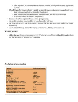  (it is important to not underestimate a person with CP and to give them every opportunity
to learn).
 The ability to live independently with CP varies widely depending on severity of each case.
 Some individuals with CP are dependent for all ADL.
 Some can lead semi-independent lives, needing support only for certain activities.
 Still others can live in complete independence.
 Persons with CP can expect to have a normal life expectancy.
 Survival is associated with the ability to ambulate, roll, & self-feed.
 As the condition does not directly affect reproductive function, some have children & parent
successfully.
 There is no evidence of increased chance of a person with CP having a child with CP.
Notable persons
 Abbey Curran, American beauty queen with CP who represented Iowa at Miss USA 2008 and was
the first contestant to compete with a disability.
Prediction of ambulation
 