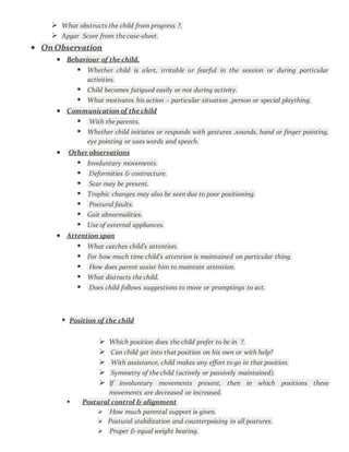  What obstructs the child from progress ?.
 Apgar Score from the case-sheet.
 On Observation
 Behaviour of the child.
 Whether child is alert, irritable or fearful in the session or during particular
activities.
 Child becomes fatigued easily or not during activity.
 What motivates his action – particular situation ,person or special plaything.
 Communication of the child
 With the parents.
 Whether child initiates or responds with gestures ,sounds, hand or finger pointing,
eye pointing or uses words and speech.
 Other observations
 Involuntary movements.
 Deformities & contracture.
 Scar may be present.
 Trophic changes may also be seen due to poor positioning.
 Postural faults.
 Gait abnormalities.
 Use of external appliances.
 Attention span
 What catches child’s attention.
 For how much time child’s attention is maintained on particular thing.
 How does parent assist him to maintain attention.
 What distracts the child.
 Does child follows suggestions to move or promptings to act.
 Position of the child
 Which position does the child prefer to be in ?.
 Can child get into that position on his own or with help?
 With assistance, child makes any effort to go in that position.
 Symmetry of the child (actively or passively maintained).
 If involuntary movements present, then in which positions these
movements are decreased or increased.
 Postural control & alignment
 How much parental support is given.
 Postural stabilization and counterpoising in all postures.
 Proper & equal weight bearing.
 