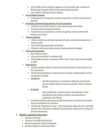  If the child’s center of gravity appears to be unusually high, resulting in
floating legs and poor ability to raise head against gravity.
 Fear of fall in child due to poor balance.
 Use of limbs & hands
 Limb patterns in changing or going into position as well as using them in
position.
 Attitudes of limbs during playing & in all positions.
 Whether one or both hands are used, type of grasp and release.
 Accuracy of reach and hand actions.
 Any involuntary movements, tremors or spasms, which interfere with
actions, are present.
 Sensory aspects
 Observe child’s use of vision, hearing, of touch, smell and temperature in
relevant tasks.
 Does child enjoys particular sensations.
 Whether child enjoys being moved or having position changed.
 Form of Locomotion
 How child is carried.
 Any use of wheelchair or walking aids.
 Which daily activities motivates child to roll, creep, crawl, bottom shuffle
or walk.
 Deformities
 Any part of body, which remains in particular position in all postures & in
the movements.
 The positional preferences typically seen in spastic cerebral palsies are for
mid positions of body.
 In the UL.
o Shoulder protraction or retraction, adduction and internal
rotation ,Elbow flexion, Forearm pronation, Wrist & Fingers
flexion.
 In the LL
o Hip semi-flexion, internal rotation and adduction, Knee
semi-flexion,Ankle plantar flexion, Foot pronation or
supination, Toes flexion.
 Athetoid or dystonic posturing usually incorporates extremes of movement
such as total flexion or extension.
 Windswept Deformity of hip – One hip flexed, abducted and externally
rotated; other hip flexed, adducted and internally rotated and in danger of
posterior dislocation.
 Highercognitive function
 Drowsy & lethargic.
 Decrease in intellectual function.
 Mental retardation (mild to profound).
 Attention deficit & easily distractible.
 