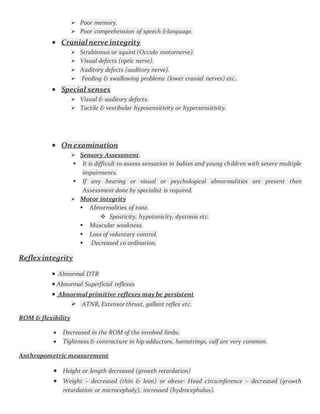  Poor memory.
 Poor comprehension of speech &language.
 Cranial nerve integrity
 Strabismus or squint (Occulo motornerve).
 Visual defects (optic nerve).
 Auditory defects (auditory nerve).
 Feeding & swallowing problems (lower cranial nerves) etc..
 Special senses
 Visual & auditory defects.
 Tactile & vestibular hyposensitivity or hypersensitivity.
 On examination
 Sensory Assessment.
 It is difficult to assess sensation in babies and young children with severe multiple
impairments.
 If any hearing or visual or psychological abnormalities are present then
Assessment done by specialist is required.
 Motor integrity
 Abnormalities of tone.
 Spasticity, hypotonicity, dystonia etc.
 Muscular weakness.
 Loss of voluntary control.
 Decreased co ordination.
Reflexintegrity
 Abnormal DTR
 Abnormal Superficial reflexes
 Abnormal primitive reflexes may be persistent
 ATNR, Extensor thrust, gallant reflex etc.
ROM & flexibility
 Decreased in the ROM of the involved limbs.
 Tightness & contracture in hip adductors, hamstrings, calf are very common.
Anthropometric measurement
 Height or length decreased (growth retardation)
 Weight – decreased (thin & lean) or obese◦ Head circumference – decreased (growth
retardation or microcephaly), increased (hydrocephalus).
 