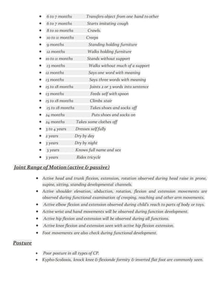  6 to 7 months Transfers object from one hand to other
 6 to 7 months Starts imitating cough
 8 to 10 months Crawls.
 10 to 11 months Creeps
 9 months Standing holding furniture
 12 months Walks holding furniture
 10 to 11 months Stands without support
 13 months Walks without much of a support
 12 months Says one word with meaning
 13 months Says three words with meaning
 15 to 18 months Joints 2 or 3 words into sentence
 13 months Feeds self with spoon
 15 to 18 months Climbs stair
 15 to 18 months Takes shoes and socks off
 24 months Puts shoes and socks on
 24 months Takes some clothes off
 3 to 4 years Dresses self fully
 2 years Dry by day
 3 years Dry by night
 3 years Knows full name and sex
 3 years Rides tricycle
Joint Range of Motion (active & passive)
 Active head and trunk flexion, extension, rotation observed during head raise in prone,
supine, sitting, standing developmental channels.
 Active shoulder elevation, abduction, rotation, flexion and extension movements are
observed during functional examination of creeping, reaching and other arm movements.
 Active elbow flexion and extension observed during child’s reach to parts of body or toys.
 Active wrist and hand movements will be observed during function development.
 Active hip flexion and extension will be observed during all functions.
 Active knee flexion and extension seen with active hip flexion extension.
 Foot movements are also check during functional development.
Posture
 Poor posture in all types of CP.
 Kypho-Scoliosis, knock knee & flexionde formity & inverted flat foot are commonly seen.
 