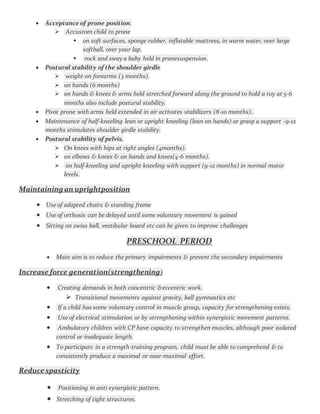  Acceptance of prone position.
 Accustom child to prone
 on soft surfaces, sponge rubber, inflatable mattress, in warm water, over large
softball, over your lap.
 rock and sway a baby held in pronesuspension.
 Postural stability of the shoulder girdle
 weight on forearms (3 months).
 on hands (6 months)
 on hands & knees & arms held stretched forward along the ground to hold a toy at 5-6
months also include postural stability.
 Pivot prone with arms held extended in air activates stabilizers (8-10 months)..
 Maintenance of half-kneeling lean or upright kneeling (lean on hands) or grasp a support -9-12
months stimulates shoulder girdle stability.
 Postural stability of pelvis.
 On knees with hips at right angles (4months).
 on elbows & knees & on hands and knees(4-6 months).
 on half-kneeling and upright kneeling with support (9-12 months) in normal motor
levels.
Maintaining an uprightposition
 Use of adapted chairs & standing frame
 Use of orthosis can be delayed until some voluntary movement is gained
 Sitting on swiss ball, vestibular board etc can be given to improve challenges
PRESCHOOL PERIOD
 Main aim is to reduce the primary impairments & prevent the secondary impairments
Increase force generation(strengthening)
 Creating demands in both concentric &eccentric work.
 Transitional movements against gravity, ball gymnastics etc
 If a child has some voluntary control in muscle group, capacity for strengthening exists.
 Use of electrical stimulation or by strengthening within synergistic movement patterns.
 Ambulatory children with CP have capacity to strengthen muscles, although poor isolated
control or inadequate length.
 To participate in a strength-training program, child must be able to comprehend & to
consistently produce a maximal or near-maximal effort.
Reduce spasticity
 Positioning in anti synergistic pattern.
 Stretching of tight structures.
 