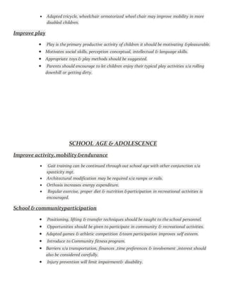  Adapted tricycle, wheelchair ormotorized wheel chair may improve mobility in more
disabled children.
Improve play
 Play is the primary productive activity of children it should be motivating &pleasurable.
 Motivates social skills, perception conceptual, intellectual & language skills.
 Appropriate toys & play methods should be suggested.
 Parents should encourage to let children enjoy their typical play activities s/a rolling
downhill or getting dirty.
SCHOOL AGE & ADOLESCENCE
Improve activity,mobility &endurance
 Gait training can be continued through out school age with other conjunction s/a
spasticity mgt.
 Architectural modification may be required s/a ramps or rails.
 Orthosis increases energy expenditure.
 Regular exercise, proper diet & nutrition &participation in recreational activities is
encouraged.
School & communityparticipation
 Positioning, lifting & transfer techniques should be taught to the school personnel.
 Opportunities should be given to participate in community & recreational activities.
 Adapted games & athletic competition &team participation improves self esteem.
 Introduce to Community fitness program.
 Barriers s/a transportation, finances ,time preferences & involvement ,interest should
also be considered carefully.
 Injury prevention will limit impairment& disability.
 