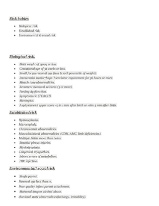 Risk babies
 Biological risk.
 Established risk.
 Environmental & social risk.
Biological risk.
 Birth weight of 1500g or less.
 Gestational age of 32 weeks or less.
 Small for gestational age (less & 10th percentile of weight).
 Intracranial hemorrhageVentilator requirement for 36 hours or more.
 Muscle tone abnormalities.
 Recurrent neonatal seizures (3 or more).
 Feeding dysfunction.
 Symptomatic (TORCH).
 Meningitis.
 Asphyxia with apgar score <3 in 1 min after birth or <6in 5 min after birth.
Established risk
 Hydrocephalus.
 Microcephaly.
 Chromosomal abnormalities.
 Musculoskeletal abnormalities (CDH, AMC, limb deficiencies).
 Multiple births more than twins.
 Brachial plexus injuries.
 Myelodysplasia.
 Congenital myopathies.
 Inborn errors of metabolism.
 HIV infection.
Environmental/ social risk
 Single parent.
 Parental age less than 17.
 Poor quality infant parent attachment.
 Maternal drug or alcohol abuse.
 ehavioral state abnormalities(lethargy, irritability).
 