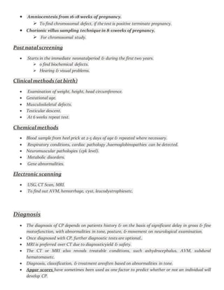  Amniocentesis from 16-18 weeks of pregnancy.
 To find chromosomal defect, if the test is positive terminate pregnancy.
 Chorionic villus sampling technique in 8-11weeks of pregnancy.
 For chromosomal study.
Post natal screening
 Starts in the immediate neonatalperiod & during the first two years.
 o find biochemical defects.
 Hearing & visual problems.
Clinical methods (at birth)
 Examination of weight, height, head circumference.
 Gestational age.
 Musculoskeletal defects.
 Testicular descent.
 At 6 weeks repeat test.
Chemical methods
 Blood sample from heel prick at 2-5 days of age & repeated where necessary.
 Respiratory conditions, cardiac pathology ,haemoglobinopathies can be detected.
 Neuromuscular pathologies (cpk level).
 Metabolic disorders.
 Gene abnormalities.
Electronic scanning
 USG, CT Scan, MRI.
 To find out AVM, hemorrhage, cyst, leucodystrophiesetc.
Diagnosis
 The diagnosis of CP depends on patients history & on the basis of significant delay in gross & fine
motorfunction, with abnormalities in tone, posture, & movement on neurological examination.
 Once diagnosed with CP, further diagnostic tests are optional..
 MRI is preferred over CT due to diagnosticyield & safety.
 The CT or MRI also reveals treatable conditions, such ashydrocephalus, AVM, subdural
hematomasetc.
 Diagnosis, classification, & treatment areoften based on abnormalities in tone.
 Apgar scores have sometimes been used as one factor to predict whether or not an individual will
develop CP.
 