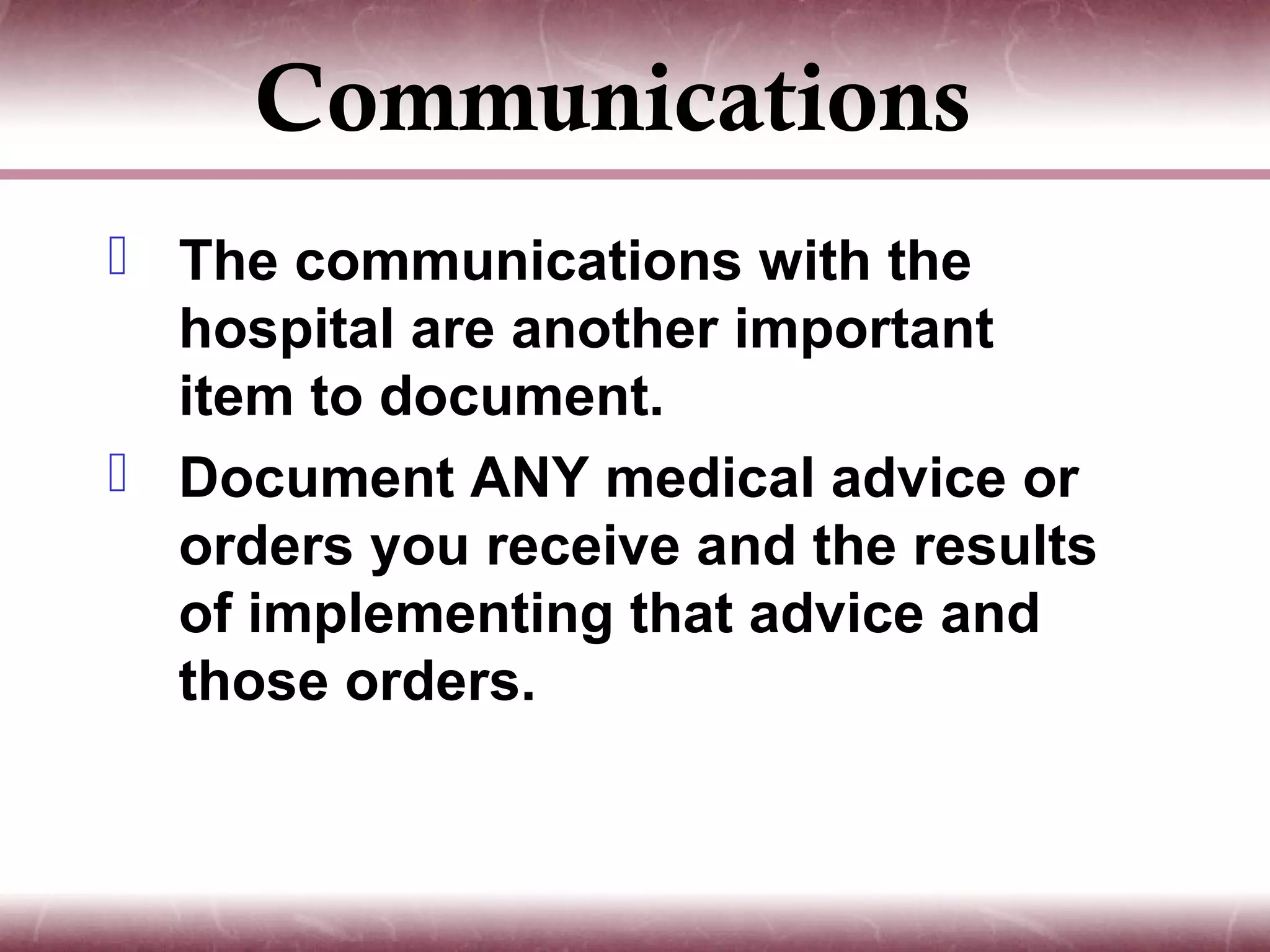 Communications
 The communications with the
  hospital are another important
  item to document.
 Document ANY medical advice or
  orders you receive and the results
  of implementing that advice and
  those orders.
 