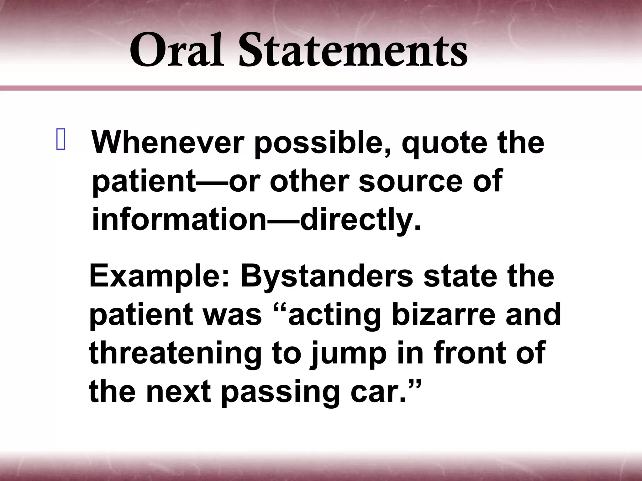 Oral Statements
 Whenever possible, quote the
  patient—or other source of
  information—directly.
  Example: Bystanders state the
  patient was “acting bizarre and
  threatening to jump in front of
  the next passing car.”
 