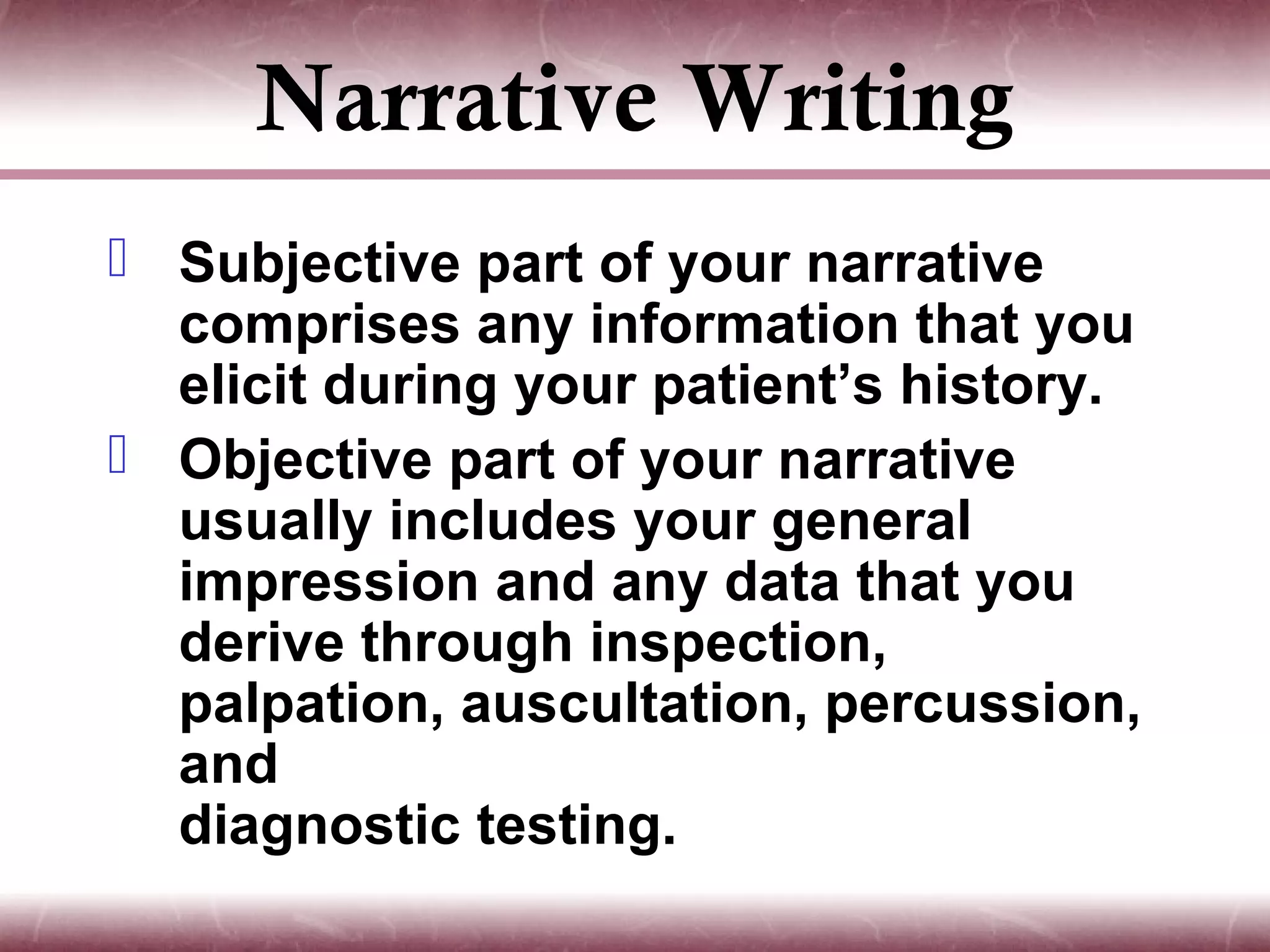 Narrative Writing
 Subjective part of your narrative
  comprises any information that you
  elicit during your patient’s history.
 Objective part of your narrative
  usually includes your general
  impression and any data that you
  derive through inspection,
  palpation, auscultation, percussion,
  and
  diagnostic testing.
 