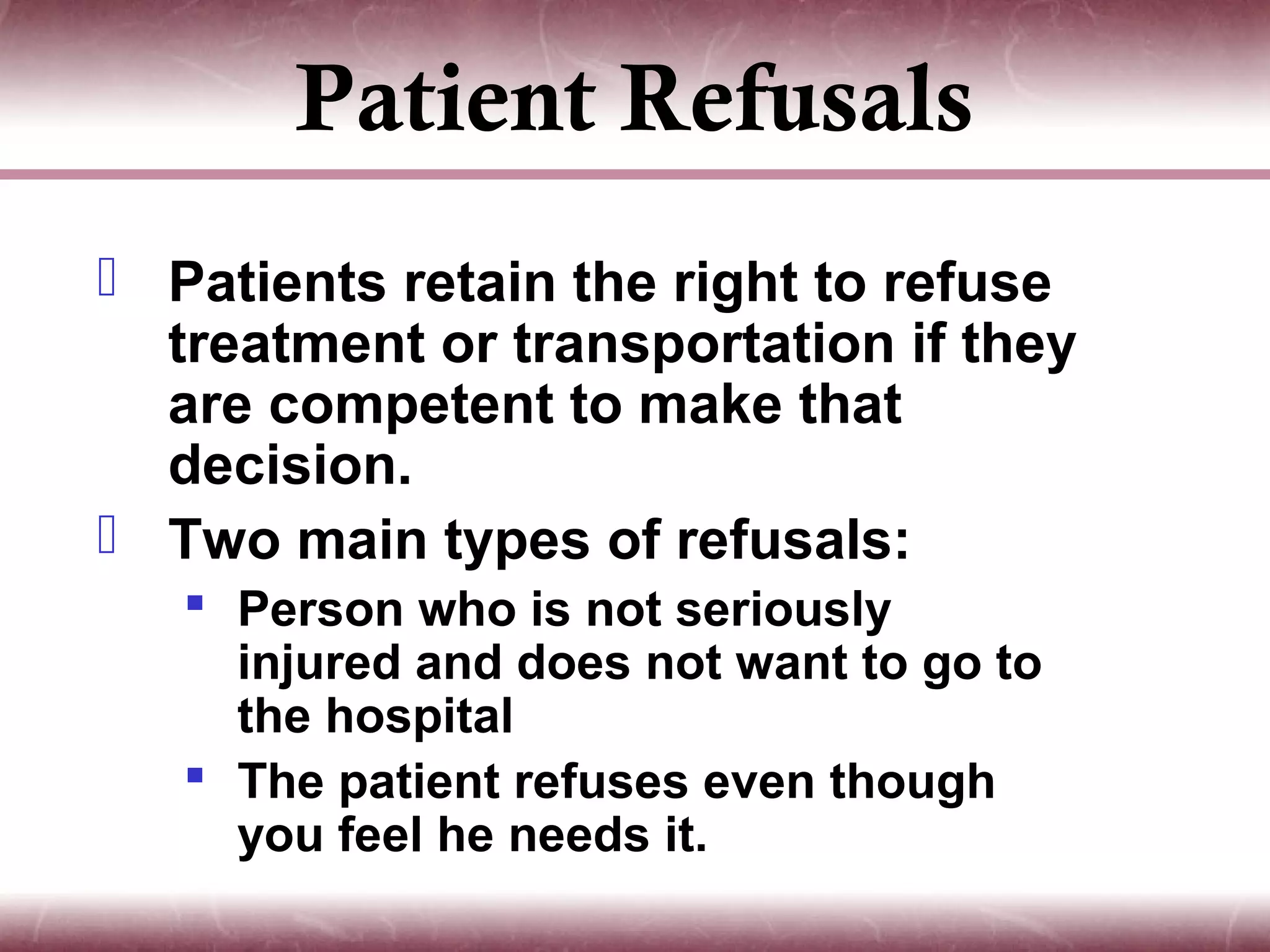Patient Refusals
 Patients retain the right to refuse
  treatment or transportation if they
  are competent to make that
  decision.
 Two main types of refusals:
    Person who is not seriously
     injured and does not want to go to
     the hospital
    The patient refuses even though
     you feel he needs it.
 