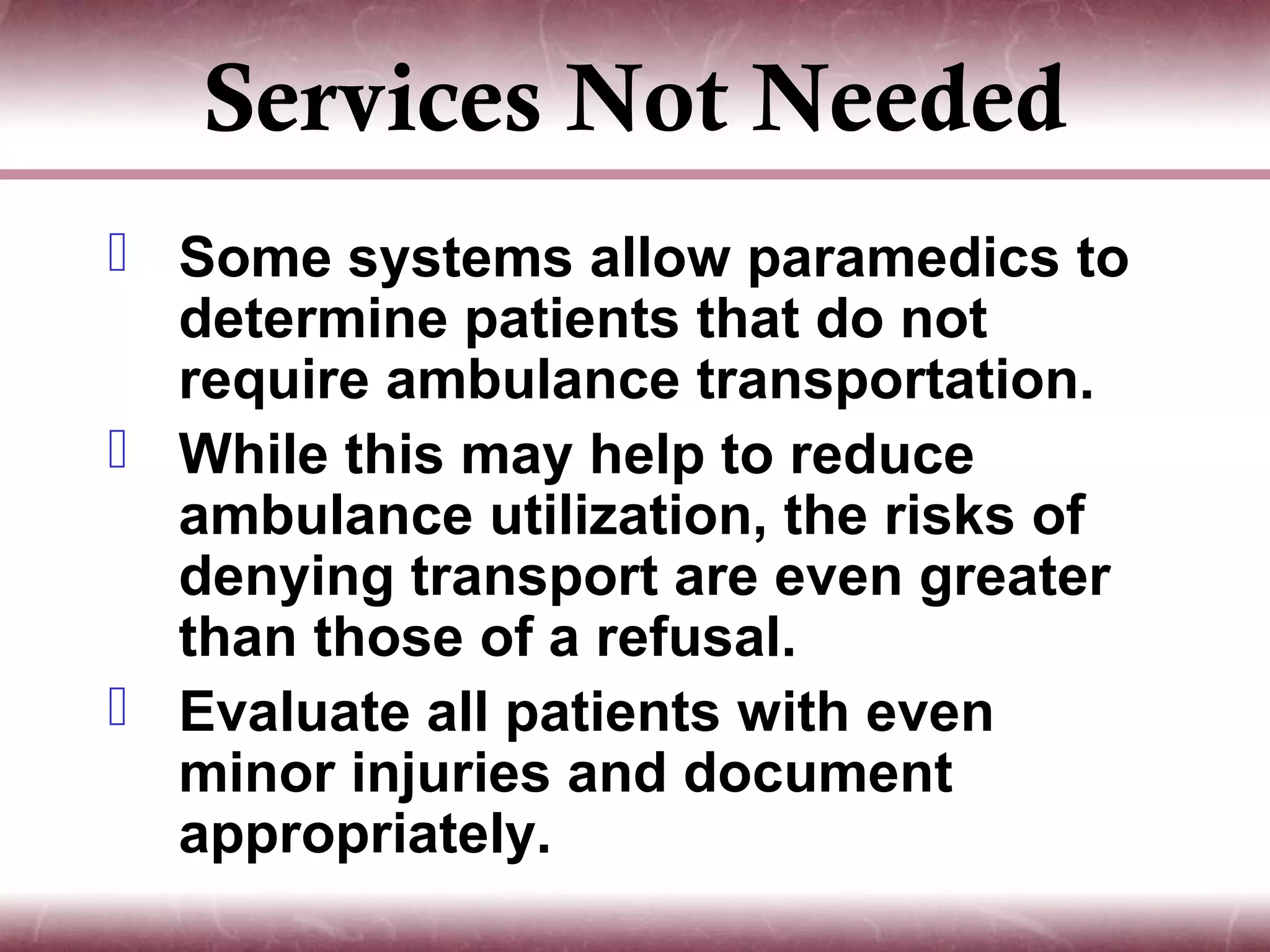 Services Not Needed
 Some systems allow paramedics to
  determine patients that do not
  require ambulance transportation.
 While this may help to reduce
  ambulance utilization, the risks of
  denying transport are even greater
  than those of a refusal.
 Evaluate all patients with even
  minor injuries and document
  appropriately.
 