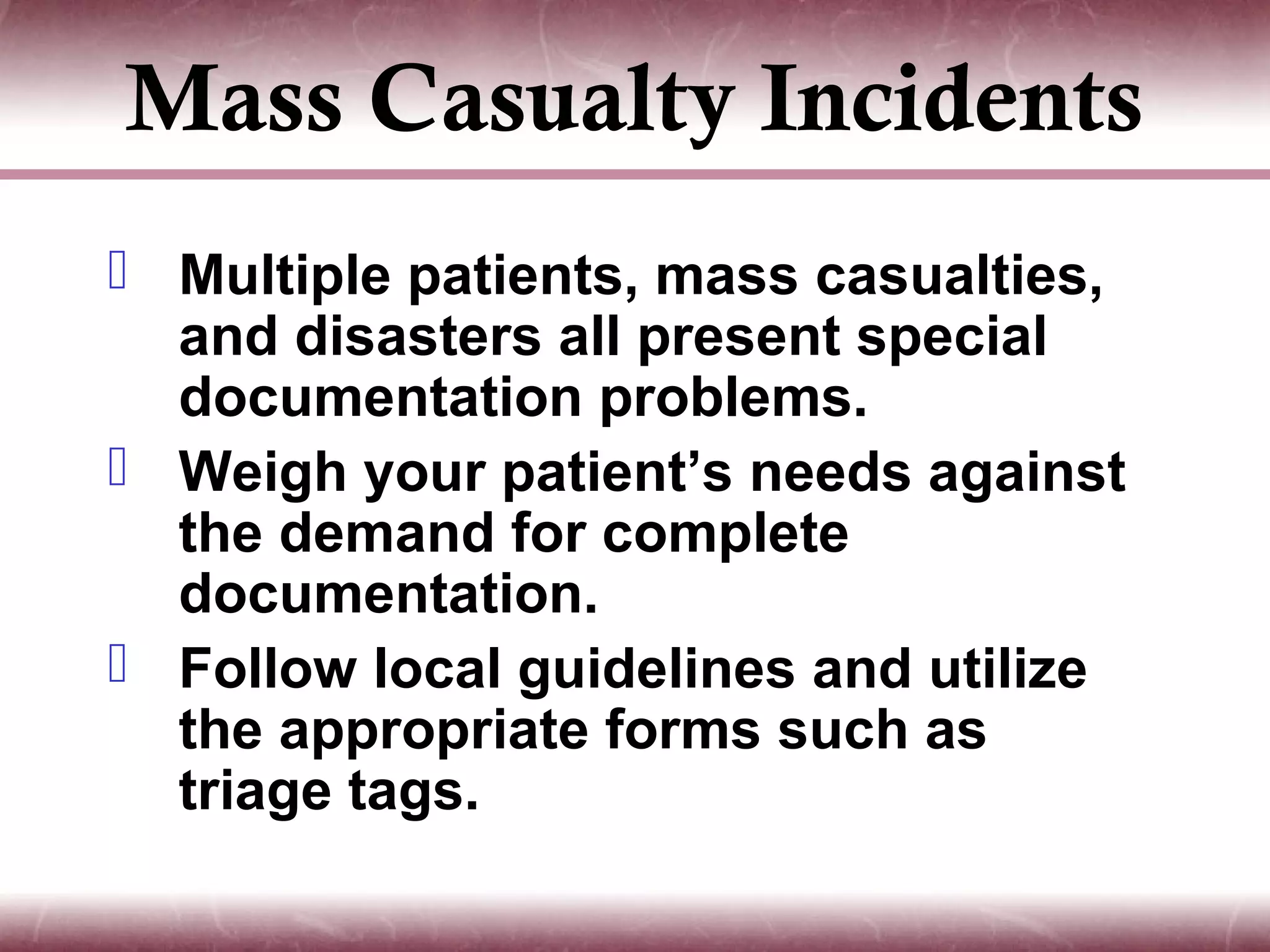 Mass Casualty Incidents
 Multiple patients, mass casualties,
  and disasters all present special
  documentation problems.
 Weigh your patient’s needs against
  the demand for complete
  documentation.
 Follow local guidelines and utilize
  the appropriate forms such as
  triage tags.
 