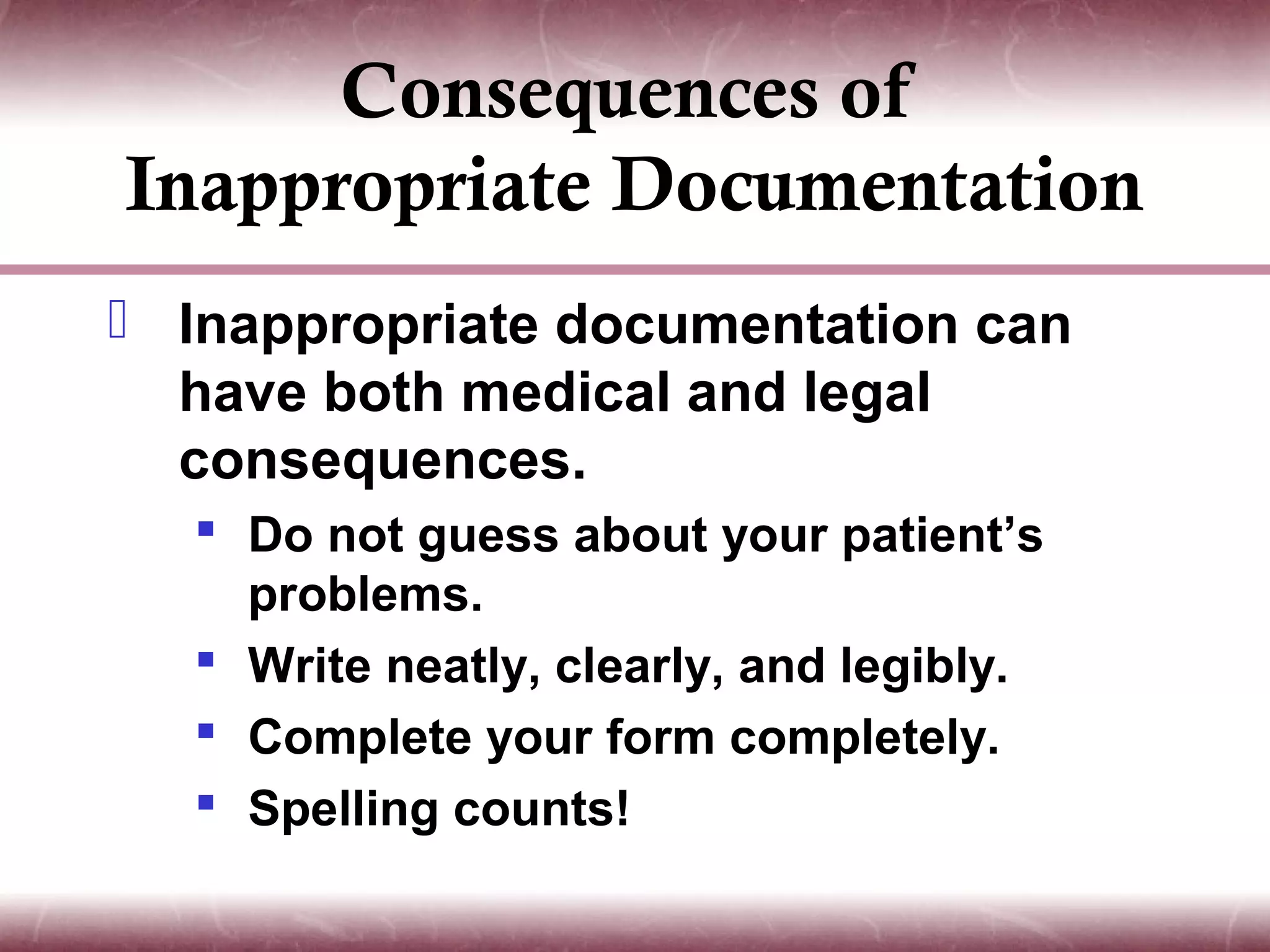 Consequences of
Inappropriate Documentation
 Inappropriate documentation can
  have both medical and legal
  consequences.
   Do not guess about your patient’s
    problems.
   Write neatly, clearly, and legibly.
   Complete your form completely.
   Spelling counts!
 