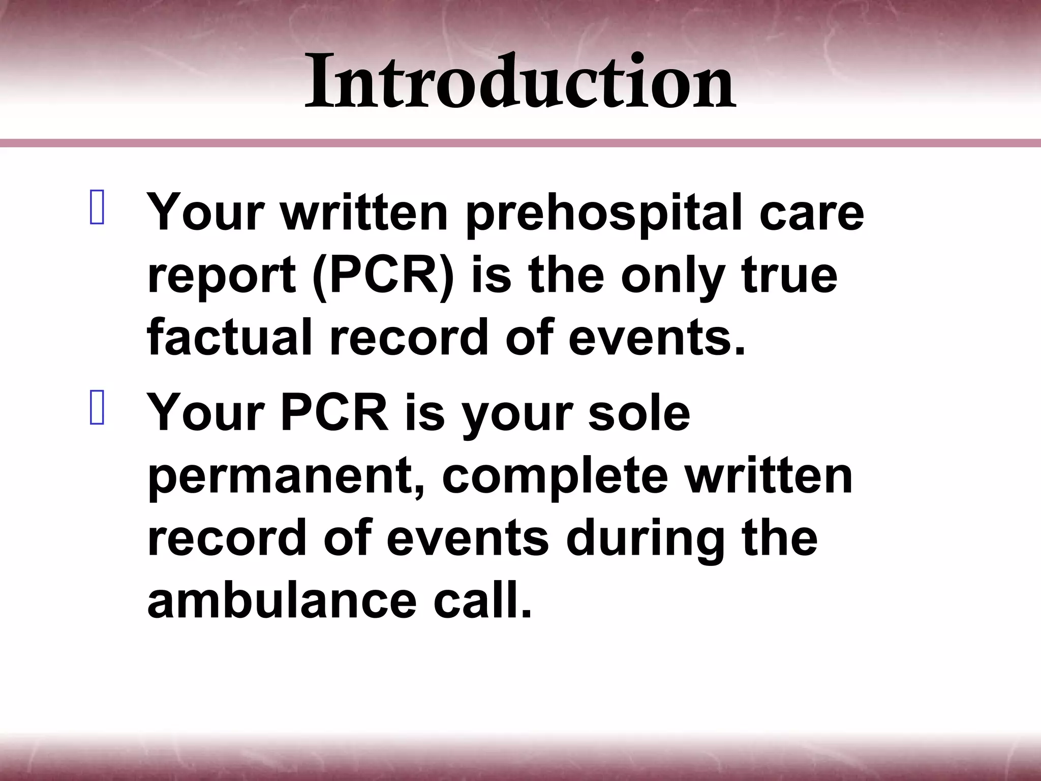 Introduction
 Your written prehospital care
  report (PCR) is the only true
  factual record of events.
 Your PCR is your sole
  permanent, complete written
  record of events during the
  ambulance call.
 