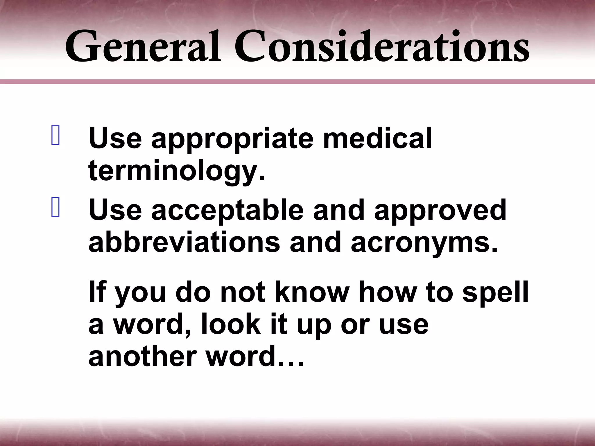 General Considerations
 Use appropriate medical
  terminology.
 Use acceptable and approved
  abbreviations and acronyms.
  If you do not know how to spell
  a word, look it up or use
  another word…
 