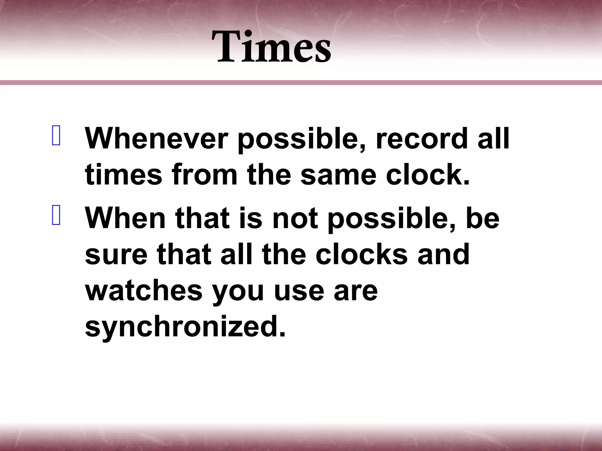 Times
 Whenever possible, record all
  times from the same clock.
 When that is not possible, be
  sure that all the clocks and
  watches you use are
  synchronized.
 