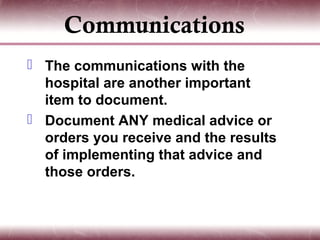 Communications
 The communications with the
  hospital are another important
  item to document.
 Document ANY medical advice or
  orders you receive and the results
  of implementing that advice and
  those orders.
 