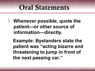 Oral Statements
 Whenever possible, quote the
  patient—or other source of
  information—directly.
  Example: Bystanders state the
  patient was “acting bizarre and
  threatening to jump in front of
  the next passing car.”
 