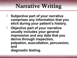 Narrative Writing
 Subjective part of your narrative
  comprises any information that you
  elicit during your patient’s history.
 Objective part of your narrative
  usually includes your general
  impression and any data that you
  derive through inspection,
  palpation, auscultation, percussion,
  and
  diagnostic testing.
 