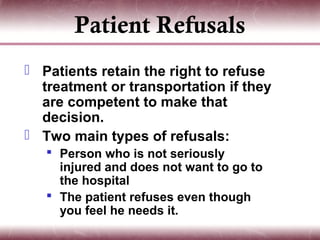 Patient Refusals
 Patients retain the right to refuse
  treatment or transportation if they
  are competent to make that
  decision.
 Two main types of refusals:
    Person who is not seriously
     injured and does not want to go to
     the hospital
    The patient refuses even though
     you feel he needs it.
 