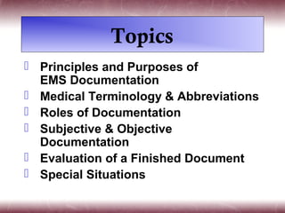 Topics
 Principles and Purposes of
  EMS Documentation
 Medical Terminology & Abbreviations
 Roles of Documentation
 Subjective & Objective
  Documentation
 Evaluation of a Finished Document
 Special Situations
 