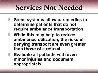 Services Not Needed
 Some systems allow paramedics to
  determine patients that do not
  require ambulance transportation.
 While this may help to reduce
  ambulance utilization, the risks of
  denying transport are even greater
  than those of a refusal.
 Evaluate all patients with even
  minor injuries and document
  appropriately.
 