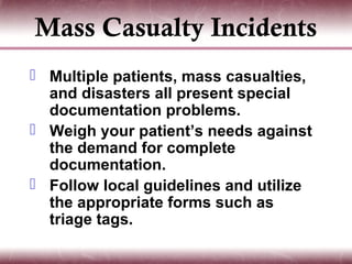 Mass Casualty Incidents
 Multiple patients, mass casualties,
  and disasters all present special
  documentation problems.
 Weigh your patient’s needs against
  the demand for complete
  documentation.
 Follow local guidelines and utilize
  the appropriate forms such as
  triage tags.
 