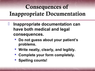 Consequences of
Inappropriate Documentation
 Inappropriate documentation can
  have both medical and legal
  consequences.
   Do not guess about your patient’s
    problems.
   Write neatly, clearly, and legibly.
   Complete your form completely.
   Spelling counts!
 