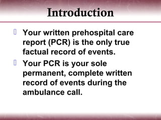 Introduction
 Your written prehospital care
  report (PCR) is the only true
  factual record of events.
 Your PCR is your sole
  permanent, complete written
  record of events during the
  ambulance call.
 