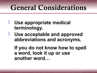 General Considerations
 Use appropriate medical
  terminology.
 Use acceptable and approved
  abbreviations and acronyms.
  If you do not know how to spell
  a word, look it up or use
  another word…
 