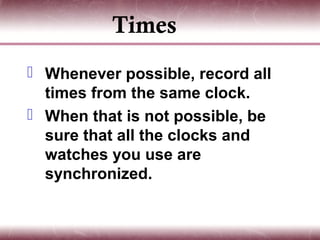 Times
 Whenever possible, record all
  times from the same clock.
 When that is not possible, be
  sure that all the clocks and
  watches you use are
  synchronized.
 