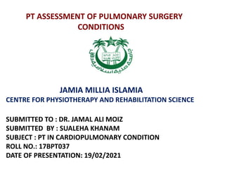 PT ASSESSMENT OF PULMONARY SURGERY
CONDITIONS
JAMIA MILLIA ISLAMIA
CENTRE FOR PHYSIOTHERAPY AND REHABILITATION SCIENCE
SUBMITTED TO : DR. JAMAL ALI MOIZ
SUBMITTED BY : SUALEHA KHANAM
SUBJECT : PT IN CARDIOPULMONARY CONDITION
ROLL NO.: 17BPT037
DATE OF PRESENTATION: 19/02/2021
 