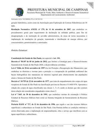 PREFEITURA MUNICIPAL DE CAMPINAS
Secretaria Municipal do Verde, Meio Ambiente e Desenvolvimento Sustentável
Departamento de Licenciamento Ambiental
Solicitação LAO nº 2015000904; PTA nº 087/2015-II
__________________________________________________________________________________________
Av. Anchieta, nº 200 - 16º andar - CEP 13.015-904 - Campinas-SP – Telefone: (019) 2116-0104 Página 103 de 107
geração hidrelétrica, assim como da Autorização para Exploração de Centrais Hidrelétricas até 30
MW.
Resolução Normativa ANEEL nº 279, de 11 de setembro de 2007, que estabelece os
procedimentos gerais para requerimento de declaração de utilidade pública, para fins de
desapropriação e de instituição de servidão administrativa, de áreas de terras necessárias à
implantação de instalações de geração, transmissão e distribuição de energia elétrica, por
concessionários, permissionários e autorizados.
Âmbito Estadual:
Constituição do Estado de São Paulo, em especial o Art. 191.
Decreto nº 58.107 de 05 de junho de 2012, que Institui a Estratégia para o Desenvolvimento
Sustentável do Estado de São Paulo 2020, e dá providências correlatas.
Lei nº 9.866, de 28 de novembro de 1997 (Lei de Proteção e Recuperação dos Mananciais), que
estabelece as diretrizes e normas para a proteção e a recuperação da qualidade ambiental das
bacias hidrográficas dos mananciais de interesse regional para abastecimento das populações
atuais e futuras do Estado de São Paulo.
Decreto nº 10.755 de 22 de novembro de 1977, que trata do enquadramento dos corpos de água
receptores do Estado de São Paulo na classificação prevista no Decreto nº 8.468/1976. Apresenta a
relação dos corpos de água classificados nas classes 1, 3 e 4, sendo os demais que não constam
desta relação são considerados enquadrados como classe 2.
Lei nº 7.663, de 30 de dezembro de 1991, que estabelece normas de orientação à Política
Estadual de Recursos Hídricos bem como ao Sistema Integrado de Gerenciamento de Recursos
Hídricos.
Portaria DAEE nº 717, de 12 de dezembro de 1996, que regula o uso dos recursos hídricos
superficiais e subterrâneos no Estado de São Paulo. Esta Portaria define as condições mínimas a
serem observadas para a implantação de empreendimento, obra e serviço que interfiram com as
águas superficiais e subterrâneas.
 