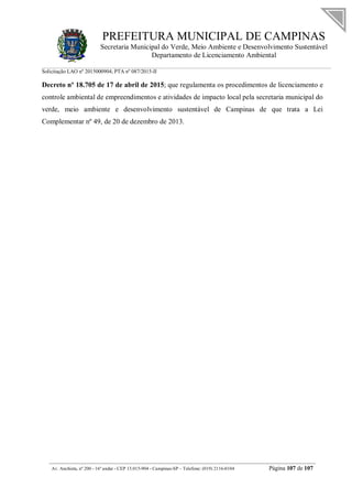 PREFEITURA MUNICIPAL DE CAMPINAS
Secretaria Municipal do Verde, Meio Ambiente e Desenvolvimento Sustentável
Departamento de Licenciamento Ambiental
Solicitação LAO nº 2015000904; PTA nº 087/2015-II
__________________________________________________________________________________________
Av. Anchieta, nº 200 - 16º andar - CEP 13.015-904 - Campinas-SP – Telefone: (019) 2116-0104 Página 107 de 107
Decreto nº 18.705 de 17 de abril de 2015; que regulamenta os procedimentos de licenciamento e
controle ambiental de empreendimentos e atividades de impacto local pela secretaria municipal do
verde, meio ambiente e desenvolvimento sustentável de Campinas de que trata a Lei
Complementar nº 49, de 20 de dezembro de 2013.
 