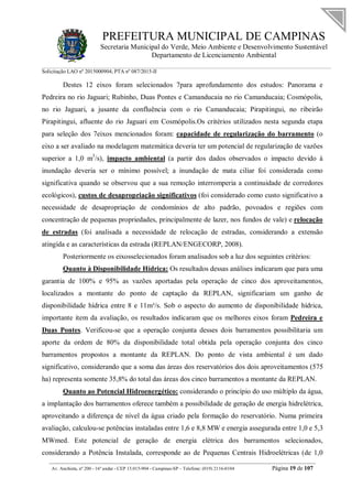 PREFEITURA MUNICIPAL DE CAMPINAS
Secretaria Municipal do Verde, Meio Ambiente e Desenvolvimento Sustentável
Departamento de Licenciamento Ambiental
Solicitação LAO nº 2015000904; PTA nº 087/2015-II
__________________________________________________________________________________________
Av. Anchieta, nº 200 - 16º andar - CEP 13.015-904 - Campinas-SP – Telefone: (019) 2116-0104 Página 19 de 107
Destes 12 eixos foram selecionados 7para aprofundamento dos estudos: Panorama e
Pedreira no rio Jaguari; Rubinho, Duas Pontes e Camanducaia no rio Camanducaia; Cosmópolis,
no rio Jaguari, a jusante da confluência com o rio Camanducaia; Pirapitingui, no ribeirão
Pirapitingui, afluente do rio Jaguari em Cosmópolis.Os critérios utilizados nesta segunda etapa
para seleção dos 7eixos mencionados foram: capacidade de regularização do barramento (o
eixo a ser avaliado na modelagem matemática deveria ter um potencial de regularização de vazões
superior a 1,0 m3
/s), impacto ambiental (a partir dos dados observados o impacto devido à
inundação deveria ser o mínimo possível; a inundação de mata ciliar foi considerada como
significativa quando se observou que a sua remoção interromperia a continuidade de corredores
ecológicos), custos de desapropriação significativos (foi considerado como custo significativo a
necessidade de desapropriação de condomínios de alto padrão, povoados e regiões com
concentração de pequenas propriedades, principalmente de lazer, nos fundos de vale) e relocação
de estradas (foi analisada a necessidade de relocação de estradas, considerando a extensão
atingida e as características da estrada (REPLAN/ENGECORP, 2008).
Posteriormente os eixosselecionados foram analisados sob a luz dos seguintes critérios:
Quanto à Disponibilidade Hídrica: Os resultados dessas análises indicaram que para uma
garantia de 100% e 95% as vazões aportadas pela operação de cinco dos aproveitamentos,
localizados a montante do ponto de captação da REPLAN, significariam um ganho de
disponibilidade hídrica entre 8 e 11m³/s. Sob o aspecto do aumento de disponibilidade hídrica,
importante item da avaliação, os resultados indicaram que os melhores eixos foram Pedreira e
Duas Pontes. Verificou-se que a operação conjunta desses dois barramentos possibilitaria um
aporte da ordem de 80% da disponibilidade total obtida pela operação conjunta dos cinco
barramentos propostos a montante da REPLAN. Do ponto de vista ambiental é um dado
significativo, considerando que a soma das áreas dos reservatórios dos dois aproveitamentos (575
ha) representa somente 35,8% do total das áreas dos cinco barramentos a montante da REPLAN.
Quanto ao Potencial Hidroenergético: considerando o princípio do uso múltiplo da água,
a implantação dos barramentos oferece também a possibilidade de geração de energia hidrelétrica,
aproveitando a diferença de nível da água criado pela formação do reservatório. Numa primeira
avaliação, calculou-se potências instaladas entre 1,6 e 8,8 MW e energia assegurada entre 1,0 e 5,3
MWmed. Este potencial de geração de energia elétrica dos barramentos selecionados,
considerando a Potência Instalada, corresponde ao de Pequenas Centrais Hidroelétricas (de 1,0
 