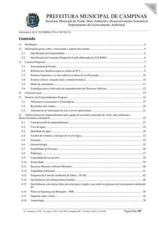 PREFEITURA MUNICIPAL DE CAMPINAS
Secretaria Municipal do Verde, Meio Ambiente e Desenvolvimento Sustentável
Departamento de Licenciamento Ambiental
Solicitação LAO nº 2015000904; PTA nº 087/2015-II
__________________________________________________________________________________________
Av. Anchieta, nº 200 - 16º andar - CEP 13.015-904 - Campinas-SP – Telefone: (019) 2116-0104 Página 2 de 107
Conteúdo
1) Introdução........................................................................................................................................................ 4
2) Informações gerais sobre o interessado e autores dos estudos ............................................................................ 6
2.1 Identificação do Empreendedor: ............................................................................................................... 6
2.2 Identificação do Consultor Responsável pela elaboração do EIA/RIMA.................................................... 6
3) Contexto Regional............................................................................................................................................ 7
3.1. Instrumentos de Gestão ............................................................................................................................ 8
3.2. Referenciais Analíticos para as vazões do PCJ.......................................................................................... 9
3.3. Sistema Cantareira e os seus reflexos na bacia do rio Piracicaba.............................................................. 10
3.4. Eventos críticos: situação atual e contexto histórico ................................................................................ 10
3.5. Metas de saneamento ............................................................................................................................. 11
3.6. Estratégias para a efetivação do enquadramento dos Recursos Hídricos................................................... 12
4) Contexto Local............................................................................................................................................... 13
5) Histórico do Empreendimento Proposto.......................................................................................................... 14
5.1. Alternativas Locacionais e Tecnológicas................................................................................................. 15
5.2. Resultados dos estudos........................................................................................................................... 20
5.3. Alternativas de localização do eixo e níveis operacionais........................................................................ 21
6) Análise técnica do empreendimento pela equipe da secretaria municipal do verde, meio ambiente e
desenvolvimento sustentável ................................................................................................................................... 23
6.1. Caracterização do empreendimento ........................................................................................................ 23
6.2. Usos da água.......................................................................................................................................... 26
6.3 Qualidade da água.................................................................................................................................. 28
6.4 Estudos de remanso e elevação do nível d’água ...................................................................................... 32
6.5 Geologia ................................................................................................................................................ 35
6.6 Geomorfologia....................................................................................................................................... 35
6.7 Estabilidade de Encostas ........................................................................................................................ 36
6.8 Pedologia............................................................................................................................................... 37
6.9 Capacidade de uso da terra ..................................................................................................................... 38
6.10 Sismicidade............................................................................................................................................ 39
6.11 Recursos Minerais e Direito Minerário ................................................................................................... 40
6.12 Fragilidade Ambiental............................................................................................................................ 41
6.13 Programa de Controle Ambiental de Obras – PCAO ............................................................................... 42
6.14 Interferência com infraestrutura existente................................................................................................ 46
6.15 Interferências com outras obras previstas para a região e que estão em processo de licenciamento ambiental
49
6.16 Plano de Segurança da Barragem – PSB ................................................................................................. 50
6.17 Impactos sobre a biota............................................................................................................................ 56
6.18 Arqueologia ........................................................................................................................................... 78
 