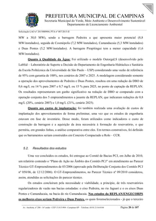 PREFEITURA MUNICIPAL DE CAMPINAS
Secretaria Municipal do Verde, Meio Ambiente e Desenvolvimento Sustentável
Departamento de Licenciamento Ambiental
Solicitação LAO nº 2015000904; PTA nº 087/2015-II
__________________________________________________________________________________________
Av. Anchieta, nº 200 - 16º andar - CEP 13.015-904 - Campinas-SP – Telefone: (019) 2116-0104 Página 20 de 107
MW a 30,0 MW), sendo a barragem Pedreira a que apresenta maior potencial (8,8
MW/instalados), seguida de Cosmópolis (7,2 MW/instalados), Camanducaia (5,3 MW/instalados)
e Duas Pontes (5,2 MW/instalados). A barragem Pirapitingui tem a menor capacidade (1,6
MW/instalados).
Quanto à Qualidade da Água: Foi utilizado o modelo OutorgaLS (desenvolvido pelo
LabSid – Laboratório de Suporte a Decisão do Departamento de Engenharia Hidráulica e Sanitária
da Escola Politécnica da Universidade de São Paulo – USP) considerando uma vazão de referência
de 95% com garantia de 100%, nos cenários de 2007 e 2025. A modelagem considerando somente
a operação dos aproveitamentos de Pedreira e Duas Pontes, resultou em uma redução da DBO de
0,6 mg/L ou 14 % para 2007 e 0,7 mg/L ou 15 % para 2025, no ponto de captação da REPLAN.
Os resultados representaram um ganho significativo na redução de DBO se comparado com a
operação conjunta dos 5 empreendimentos a jusante da REPLAN, que indicaram reduções de 0,8
mg/L (20%, cenário 2007) e 1,0 mg/L (21%, cenário 2025).
Quanto aos custos de implantação: foi também realizada uma avaliação de custos de
implantação dos aproveitamentos de forma preliminar, uma vez que os estudos de engenharia
estavam em fase de inventário. Desse modo, foram utilizados como indicadores o custo de
construção da barragem e a aquisição da área necessária à formação do reservatório, o que
permitiu, em grandes linhas, a análise comparativa entre eles. Em termos construtivos, foi definido
que os barramentos seriam construídos em Concreto Compactado a Rolo – CCR.
5.2. Resultados dos estudos
Uma vez concluídos os estudos, foi entregue ao Comitê de Bacias PCJ, em Julho de 2010,
um relatório contendo o “Plano de Ação no Âmbito dos Comitês PCJ” em atendimento ao Parecer
Técnico GT-Empreendimentos de 03/2006 (aprovado pela Deliberação Conjunta dos Comitês PCJ
nº 058/06, de 12/12/2006). O GT-Empreendimentos, no Parecer Técnico nº 09/2010 considerou,
assim, atendidas as solicitações do parecer técnico.
Os estudos concluíram pela necessidade e viabilidade, a princípio, de três reservatórios
regularizadores de vazão nas bacias estudadas: o eixo Pedreira, no rio Jaguari e o os eixos Duas
Pontes e Camanducaia, na bacia do rio Camanducaia. Nos estudos da REPLAN/ENGECORPS
os melhores eixos seriam Pedreira e Duas Pontes, os quais foramselecionados - já que o terceiro
 