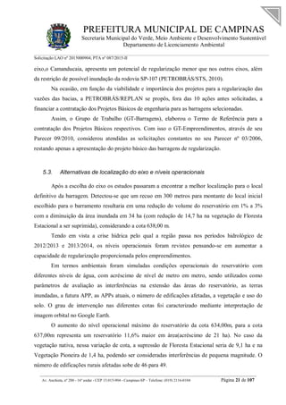 PREFEITURA MUNICIPAL DE CAMPINAS
Secretaria Municipal do Verde, Meio Ambiente e Desenvolvimento Sustentável
Departamento de Licenciamento Ambiental
Solicitação LAO nº 2015000904; PTA nº 087/2015-II
__________________________________________________________________________________________
Av. Anchieta, nº 200 - 16º andar - CEP 13.015-904 - Campinas-SP – Telefone: (019) 2116-0104 Página 21 de 107
eixo,o Camanducaia, apresenta um potencial de regularização menor que nos outros eixos, além
da restrição de possível inundação da rodovia SP-107 (PETROBRÁS/STS, 2010).
Na ocasião, em função da viabilidade e importância dos projetos para a regularização das
vazões das bacias, a PETROBRÁS/REPLAN se propôs, fora das 10 ações antes solicitadas, a
financiar a contratação dos Projetos Básicos de engenharia para as barragens selecionadas.
Assim, o Grupo de Trabalho (GT-Barragens), elaborou o Termo de Referência para a
contratação dos Projetos Básicos respectivos. Com isso o GT-Empreendimentos, através de seu
Parecer 09/2010, considerou atendidas as solicitações constantes no seu Parecer nº 03/2006,
restando apenas a apresentação do projeto básico das barragens de regularização.
5.3. Alternativas de localização do eixo e níveis operacionais
Após a escolha do eixo os estudos passaram a encontrar a melhor localização para o local
definitivo da barragem. Detectou-se que um recuo em 300 metros para montante do local inicial
escolhido para o barramento resultaria em uma redução do volume do reservatório em 1% a 3%
com a diminuição da área inundada em 34 ha (com redução de 14,7 ha na vegetação de Floresta
Estacional a ser suprimida), considerando a cota 638,00 m.
Tendo em vista a crise hídrica pelo qual a região passa nos períodos hidrológico de
2012/2013 e 2013/2014, os níveis operacionais foram revistos pensando-se em aumentar a
capacidade de regularização proporcionada pelos empreendimentos.
Em termos ambientais foram simuladas condições operacionais do reservatório com
diferentes níveis de água, com acréscimo de nível de metro em metro, sendo utilizados como
parâmetros de avaliação as interferências na extensão das áreas do reservatório, as terras
inundadas, a futura APP, as APPs atuais, o número de edificações afetadas, a vegetação e uso do
solo. O grau de intervenção nas diferentes cotas foi caracterizado mediante interpretação de
imagem orbital no Google Earth.
O aumento do nível operacional máximo do reservatório da cota 634,00m, para a cota
637,00m representa um reservatório 11,6% maior em área(acréscimo de 21 ha). No caso da
vegetação nativa, nessa variação de cota, a supressão de Floresta Estacional seria de 9,1 ha e na
Vegetação Pioneira de 1,4 ha, podendo ser consideradas interferências de pequena magnitude. O
número de edificações rurais afetadas sobe de 46 para 49.
 