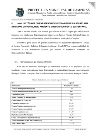 PREFEITURA MUNICIPAL DE CAMPINAS
Secretaria Municipal do Verde, Meio Ambiente e Desenvolvimento Sustentável
Departamento de Licenciamento Ambiental
Solicitação LAO nº 2015000904; PTA nº 087/2015-II
__________________________________________________________________________________________
Av. Anchieta, nº 200 - 16º andar - CEP 13.015-904 - Campinas-SP – Telefone: (019) 2116-0104 Página 23 de 107
6) ANÁLISE TÉCNICA DO EMPREENDIMENTO PELA EQUIPE DA SECRETARIA
MUNICIPAL DO VERDE, MEIO AMBIENTE E DESENVOLVIMENTO SUSTENTÁVEL
Após a revisão histórica dos motivos que levaram o DAEE a optar pela execução das
barragens e os estudos que determinaram as locações, este Parecer Técnico Ambiental focará no
empreendimento Barragem Pedreira que afetará diretamente o município de Campinas.
Ressalta-se que a análise em questão foi embasada nos documentos apresentados (Estudo
de Impacto Ambiental e Relatório de Impacto Ambiental – EIA/RIMA) de co-responsabilidade do
interessado e dos profissionais técnicos que assinam as respectivas Anotações de
Responsabilidade Técnica.
6.1. Caracterização do empreendimento
Com base na alternativa tecnológica do barramento escolhido e sua respectiva cota de
inundação, volume e área alagada foram determinadas as características finais do empreendimento
Barragem Pedreira. A seguir a Tabela 4informa as principais características da Barragem Pedreira.
Tabela 4 - Dados Gerais. Fonte: Estudo de Impacto Ambiental.
Rio Jaguari
Município(s) Pedreira e Campinas
Área de Drenagem Natural (km²) 2.160
Área de Drenagem Intermediária (km²) [1] 930
Tipo de Barragem Terra
Altura Estimada da Barragem (m) 52,0
Comprimento da Crista (m) 702
Cota de coroamento (m) 639,00
Cota no NA máx. maximorum (m) 638,00
Cota no NA máx. normal (m) 637,00
Cota no NA mínimo (m) 613,00
Deplecionamento Máximo (m) 24,0
Cota a Jusante (Vazão Regularizada) (m) 591,00
Área Reservatório no NA max. normal (ha) 202
Área Alagada (ha) 181 [2]
 
