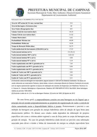 PREFEITURA MUNICIPAL DE CAMPINAS
Secretaria Municipal do Verde, Meio Ambiente e Desenvolvimento Sustentável
Departamento de Licenciamento Ambiental
Solicitação LAO nº 2015000904; PTA nº 087/2015-II
__________________________________________________________________________________________
Av. Anchieta, nº 200 - 16º andar - CEP 13.015-904 - Campinas-SP – Telefone: (019) 2116-0104 Página 24 de 107
Área de APP acima do NA max. normal (ha) 214
Área da Barragem e Estruturas (ha) 40
Área Total a Desapropriar (ha) 435
Volume Total do reservatório (hm³) 38,34
Volume Útil do reservatório (hm³) 31,92
Volume Morto (hm³) 6,42
Profundidade Máxima (m) 46,00
Profundidade Média (m) 18,98
Tempo de Retenção Médio (dias) 24,75
Vazão média-local do barramento (1930-2012) (m³/s) 17,93
Vazão mensal máxima (m³/s) 151,50 [3]
Vazão mensal mínima 100 % (m³/s) 4,42 [4]
Vazão mensal mínima 98 % (m³/s) 4,80
Vazão mensal mínima 95 % (m³/s) 5,10
Vazão regularizada com 100 % garantia (m³/s) 7,45
Vazão regularizada com 98 % garantia (m³/s) 8,46
Vazão regularizada com 95 % garantia (m³/s) 9,31
Ganho de Vazão com 100 % garantia (m³/s) 3,03
Ganho de Vazão com 98 % garantia (m³/s) 3,66
Ganho de Vazão com 95 % garantia (m³/s) 4,21
[1] Excluída a área de drenagem do reservatório Jaguari-Jacareí (1.230 km²) do Sistema Cantareira. Os dados de
vazão referentes ao reservatório Pedreira, desta tabela, incluem a descarga efluente do Sistema Cantareira de acordo
com as regras operacionais vigentes na época de realização dos estudos da Engecorps (ver Relatórios Técnicos 3 e
4, Volume III – Estudos Hidrológicos e Operacionais, Relatório 907-PBR-MPR-RT-P010, Nov/2008. Série hidrológica
relativa ao período 1930-2003).
[2] Excluída a calha do rio -21,4 ha na Barragem Pedreira. [3] Junho de 1983; [4] Agosto de 2012.
De uma forma geral, o empreendimento consiste em uma barragem no rio Jaguari que a
princípio deverá atender preponderantemente ao propósito de regularização de vazão e controle de
cheias aumentando assim a disponibilidade hídrica à jusante. Posteriormente é previsto o uso
múltiplo da barragem com geração de energia hidrelétrica além de adução de água bruta para
abastecimento público. Os demais usos citados ainda dependem da elaboração de projetos
específicos tais como o sistema adutor regional e casa de força junto ao corpo da barragem para
geração de energia. No caso de geração hidrelétrica ainda deverá ser previsto uma subestação
associada para elevar a tensão e linhas de transmissão de energia ou solução equivalente bem
 