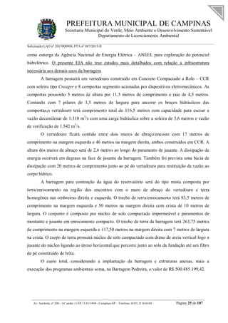 PREFEITURA MUNICIPAL DE CAMPINAS
Secretaria Municipal do Verde, Meio Ambiente e Desenvolvimento Sustentável
Departamento de Licenciamento Ambiental
Solicitação LAO nº 2015000904; PTA nº 087/2015-II
__________________________________________________________________________________________
Av. Anchieta, nº 200 - 16º andar - CEP 13.015-904 - Campinas-SP – Telefone: (019) 2116-0104 Página 25 de 107
como outorga da Agência Nacional de Energia Elétrica – ANEEL para exploração do potencial
hidrelétrico. O presente EIA não traz estudos mais detalhados com relação a infraestrutura
necessária aos demais usos da barragem.
A barragem possuirá um vertedouro construído em Concreto Compactado a Rolo – CCR
com soleira tipo Creager e 8 comportas segmento acionadas por dispositivos eletromecânicos. As
comportas possuirão 5 metros de altura por 11,5 metros de comprimento e raio de 4,5 metros.
Contando com 7 pilares de 3,5 metros de largura para ancorar os braços hidráulicos das
comportas,o vertedouro terá comprimento total de 116,5 metros com capacidade para escoar a
vazão decamilenar de 1.318 m3
/s com uma carga hidráulica sobre a soleira de 3,6 metros e vazão
de verificação de 1.542 m3
/s.
O vertedouro ficará contido entre dois muros de abraço/encosto com 17 metros de
comprimento na margem esquerda e 46 metros na margem direita, ambos construídos em CCR. A
altura dos muros de abraço será de 2,6 metros ao longo do paramento de jusante. A dissipação de
energia ocorrerá em degraus na face de jusante da barragem. Também foi prevista uma bacia de
dissipação com 20 metros de comprimento junto ao pé do vertedouro para restituição da vazão ao
corpo hídrico.
A barragem para contenção da água do reservatório será do tipo mista composta por
terra/enrocamento na região dos encontros com o muro de abraço do vertedouro e terra
homogênea nas ombreiras direita e esquerda. O trecho de terra/enrocamento terá 83,5 metros de
comprimento na margem esquerda e 50 metros na margem direita com crista de 10 metros de
largura. O conjunto é composto por núcleo de solo compactado impermeável e paramentos de
montante e jusante em enrocamento compacto. O trecho de terra da barragem terá 263,75 metros
de comprimento na margem esquerda e 117,50 metros na margem direita com 7 metros de largura
na crista. O corpo de terra possuirá núcleo de solo compactado com dreno de areia vertical logo a
jusante do núcleo ligando ao dreno horizontal que percorre junto ao solo da fundação até um filtro
de pé constituído de brita.
O custo total, considerando a implantação da barragem e estruturas anexas, mais a
execução dos programas ambientais soma, na Barragem Pedreira, o valor de R$ 500.485.199,42.
 