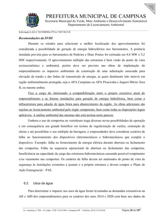 PREFEITURA MUNICIPAL DE CAMPINAS
Secretaria Municipal do Verde, Meio Ambiente e Desenvolvimento Sustentável
Departamento de Licenciamento Ambiental
Solicitação LAO nº 2015000904; PTA nº 087/2015-II
__________________________________________________________________________________________
Av. Anchieta, nº 200 - 16º andar - CEP 13.015-904 - Campinas-SP – Telefone: (019) 2116-0104 Página 26 de 107
Recomendações da SVDS
Durante os estudos para selecionar a melhor localização dos aproveitamentos foi
considerada a possibilidade de geração de energia hidroelétrica nos barramentos. A potência
instalada prevista para os barramentos de Pedreira e Duas Pontes foi estimada em 8,8 MW e 5,2
MW respectivamente. O aproveitamento múltiplo das estruturas é bem vindo do ponto de vista
socioeconômico e ambiental, porém deve ser previsto nas obras de implantação do
empreendimento os impactos ambientais da construção de uma subestação associada para
elevação da tensão e das linhas de transmissão de energia, as quais fatalmente irão intervir em
região ambientalmente protegida, seja a APA Campinas ou APA Piracicaba e Juqueri Mirim Área
II, ou mesmo ambas.
Fica a cargo do interessado a compatibilização entre o projeto executivo atual do
empreendimento e as futuras instalações para geração de energia hidrelétrica, bem como a
infraestrutura para adução de água bruta para abastecimento da região. As obras adicionais são
sujeitas ao licenciamento ambiental pelo órgão competente, bem como todas as disposições legais
aplicáveis. A análise ambiental das mesmas não está inclusa neste parecer.
Embora o uso de comportas no vertedouro traga diversas novas possibilidades de operação
e em consequência um grande benefício em termos de regularização de vazões, contenção de
cheias e até possibilitar o uso múltiplo da barragem, o empreendedor deve considerar cenários de
falha no funcionamento dos dispositivos eletromecânicos e hidromecânicos que compõe o
dispositivo. Exemplo: falha no fornecimento de energia elétrica durante abertura ou fechamento
das comportas. Falha na sequencia operacional de abertura ou fechamento das comportas.
Insuficiência na capacidade de carga das estruturas hidromecânicas causando possível rompimento
e/ou vazamento nas comportas. Os cenários de falha devem ser analisados do ponto de vista de
segurança às instalações existentes à jusante e a própria estrutura e devem compor o Plano de
Ação Emergencial – PAE.
6.2. Usos da água
Para determinar o impacto nos usos da água foram levantadas as demandas consuntivas na
AII e AID dos empreendimentos para os cenários dos anos 2014 e 2020 com base nos dados do
 