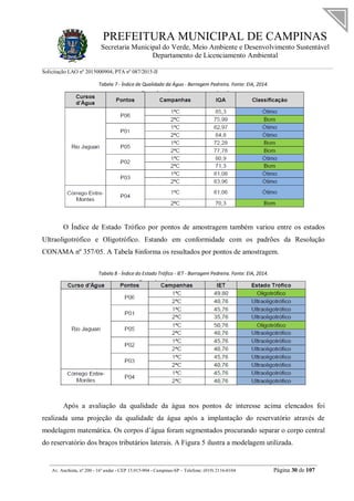 PREFEITURA MUNICIPAL DE CAMPINAS
Secretaria Municipal do Verde, Meio Ambiente e Desenvolvimento Sustentável
Departamento de Licenciamento Ambiental
Solicitação LAO nº 2015000904; PTA nº 087/2015-II
__________________________________________________________________________________________
Av. Anchieta, nº 200 - 16º andar - CEP 13.015-904 - Campinas-SP – Telefone: (019) 2116-0104 Página 30 de 107
Tabela 7 - Índice de Qualidade da Água - Barragem Pedreira. Fonte: EIA, 2014.
O Índice de Estado Trófico por pontos de amostragem também variou entre os estados
Ultraoligotrófico e Oligotrófico. Estando em conformidade com os padrões da Resolução
CONAMA nº 357/05. A Tabela 8informa os resultados por pontos de amostragem.
Tabela 8 - Índice do Estado Trófico - IET - Barragem Pedreira. Fonte: EIA, 2014.
Após a avaliação da qualidade da água nos pontos de interesse acima elencados foi
realizada uma projeção da qualidade da água após a implantação do reservatório através de
modelagem matemática. Os corpos d’água foram segmentados procurando separar o corpo central
do reservatório dos braços tributários laterais. A Figura 5 ilustra a modelagem utilizada.
 